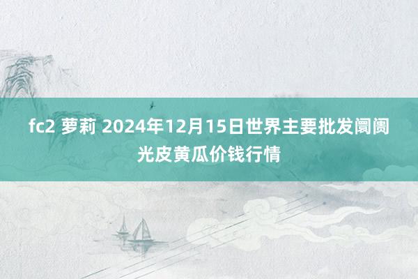 fc2 萝莉 2024年12月15日世界主要批发阛阓光皮黄瓜价钱行情