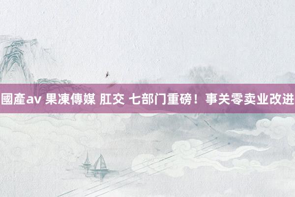 國產av 果凍傳媒 肛交 七部门重磅！事关零卖业改进