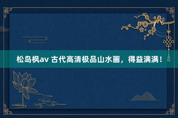 松岛枫av 古代高清极品山水画，得益满满！