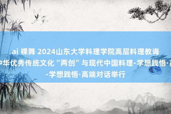 ai 裸舞 2024山东大学料理学院高层料理教诲年度论坛：中华优秀传统文化“两创”与现代中国料理-学想践悟·高端对话举行
