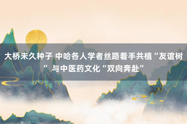 大桥未久种子 中哈各人学者丝路着手共植“友谊树” 与中医药文化“双向奔赴”
