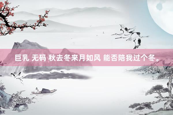 巨乳 无码 秋去冬来月如风 能否陪我过个冬。