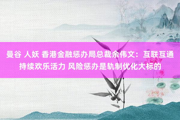 曼谷 人妖 香港金融惩办局总裁余伟文：互联互通持续欢乐活力 风险惩办是轨制优化大标的