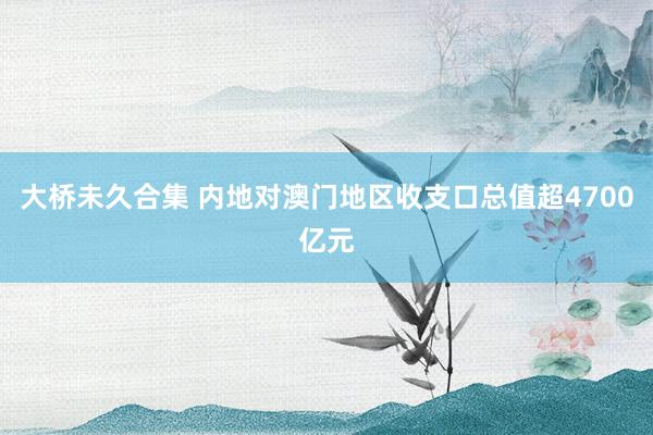 大桥未久合集 内地对澳门地区收支口总值超4700亿元