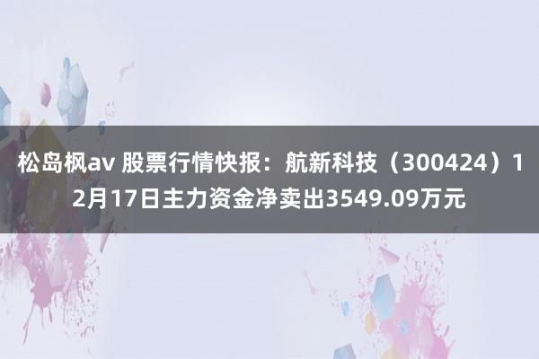 松岛枫av 股票行情快报：航新科技（300424）12月17日主力资金净卖出3549.09万元