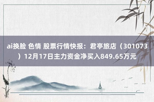 ai换脸 色情 股票行情快报：君亭旅店（301073）12月17日主力资金净买入849.65万元