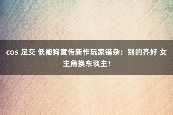 cos 足交 低能狗宣传新作玩家错杂：别的齐好 女主角换东谈主！