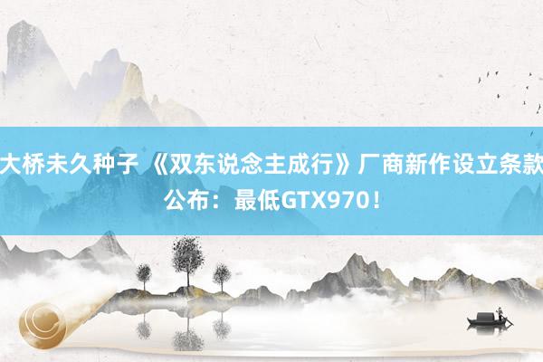大桥未久种子 《双东说念主成行》厂商新作设立条款公布：最低GTX970！