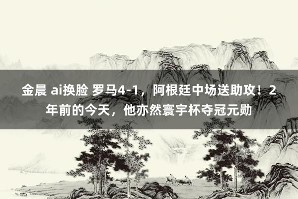 金晨 ai换脸 罗马4-1，阿根廷中场送助攻！2年前的今天，他亦然寰宇杯夺冠元勋