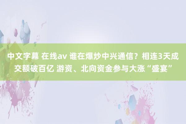 中文字幕 在线av 谁在爆炒中兴通信？相连3天成交额破百亿 游资、北向资金参与大涨“盛宴”