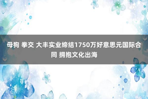 母狗 拳交 大丰实业缔结1750万好意思元国际合同 拥抱文化出海