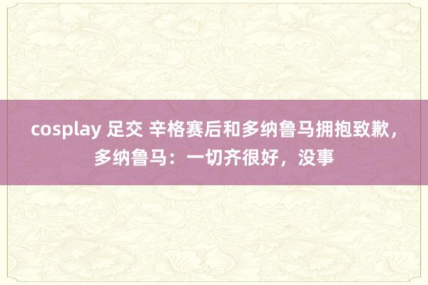 cosplay 足交 辛格赛后和多纳鲁马拥抱致歉，多纳鲁马：一切齐很好，没事