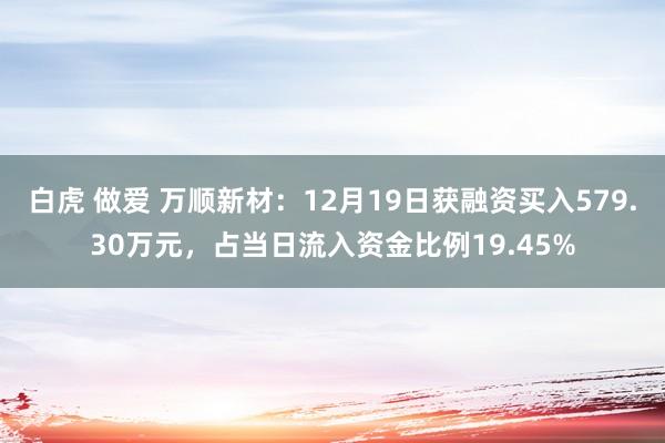 白虎 做爱 万顺新材：12月19日获融资买入579.30万元，占当日流入资金比例19.45%