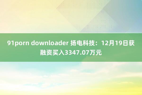 91porn downloader 扬电科技：12月19日获融资买入3347.07万元