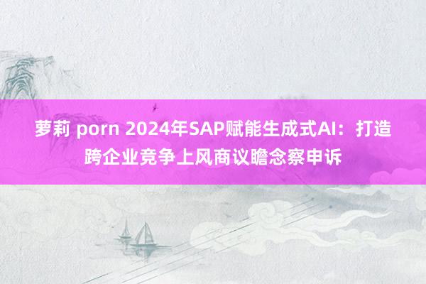 萝莉 porn 2024年SAP赋能生成式AI：打造跨企业竞争上风商议瞻念察申诉