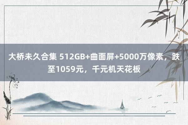 大桥未久合集 512GB+曲面屏+5000万像素，跌至1059元，千元机天花板