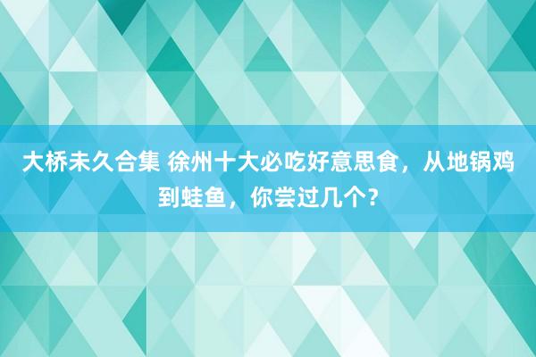 大桥未久合集 徐州十大必吃好意思食，从地锅鸡到蛙鱼，你尝过几个？
