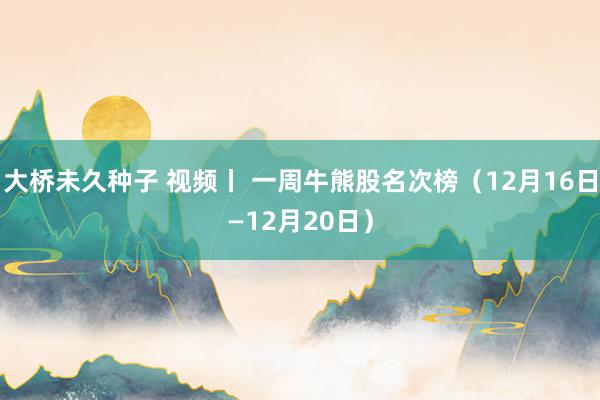 大桥未久种子 视频丨 一周牛熊股名次榜（12月16日—12月20日）