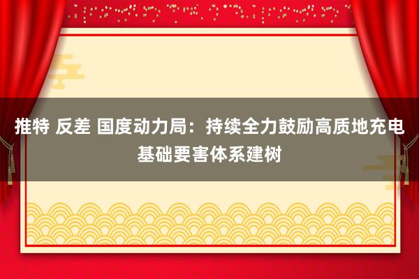推特 反差 国度动力局：持续全力鼓励高质地充电基础要害体系建树