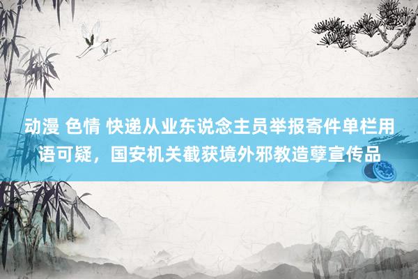 动漫 色情 快递从业东说念主员举报寄件单栏用语可疑，国安机关截获境外邪教造孽宣传品