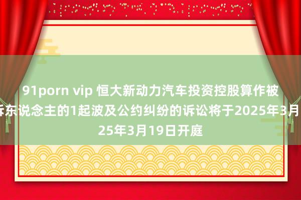 91porn vip 恒大新动力汽车投资控股算作被告/被上诉东说念主的1起波及公约纠纷的诉讼将于2025年3月19日开庭