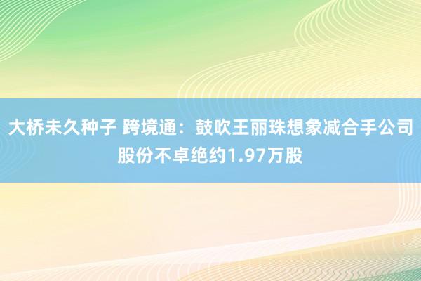 大桥未久种子 跨境通：鼓吹王丽珠想象减合手公司股份不卓绝约1.97万股