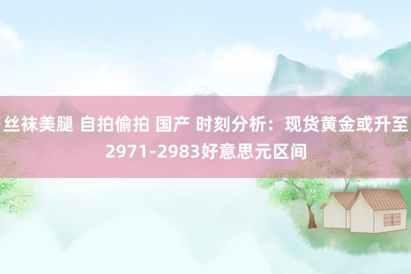 丝袜美腿 自拍偷拍 国产 时刻分析：现货黄金或升至2971-2983好意思元区间