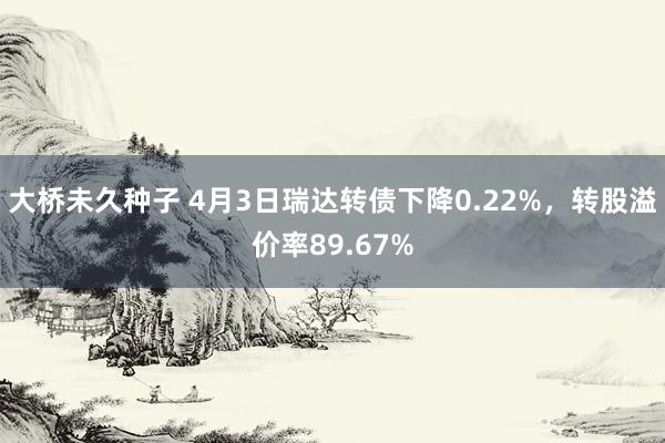 大桥未久种子 4月3日瑞达转债下降0.22%，转股溢价率89.67%
