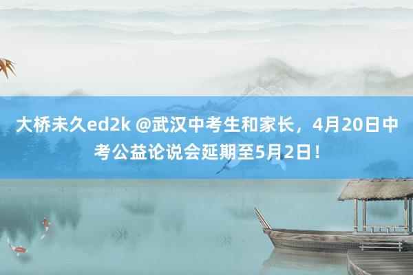 大桥未久ed2k @武汉中考生和家长，4月20日中考公益论说会延期至5月2日！