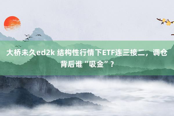 大桥未久ed2k 结构性行情下ETF连三接二，调仓背后谁“吸金”？