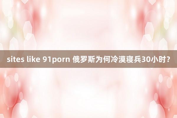 sites like 91porn 俄罗斯为何冷漠寝兵30小时？