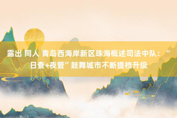 露出 同人 青岛西海岸新区珠海概述司法中队：“日查+夜管”鼓舞城市不断提档升级