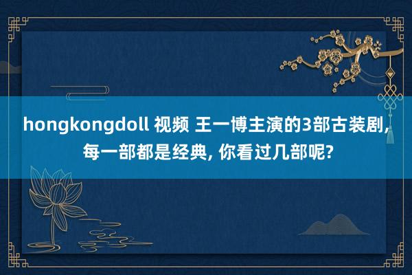 hongkongdoll 视频 王一博主演的3部古装剧， 每一部都是经典， 你看过几部呢?