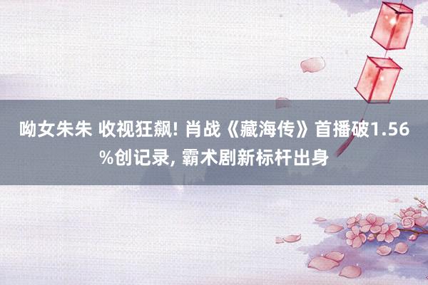 呦女朱朱 收视狂飙! 肖战《藏海传》首播破1.56%创记录， 霸术剧新标杆出身