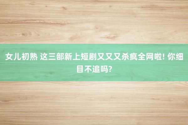 女儿初熟 这三部新上短剧又又又杀疯全网啦! 你细目不追吗?
