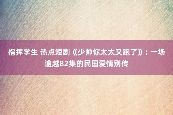 指挥学生 热点短剧《少帅你太太又跑了》: 一场逾越82集的民国爱情别传
