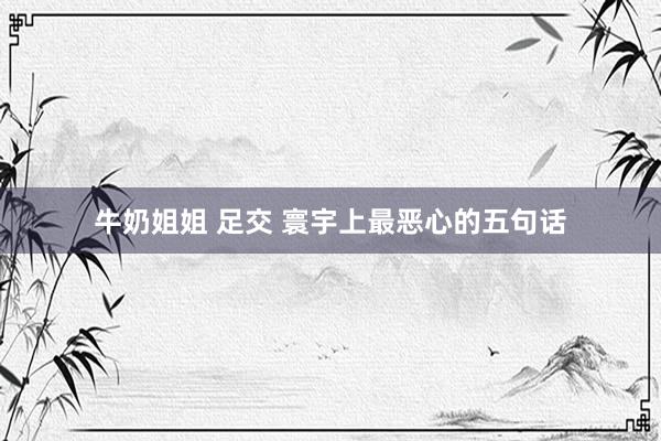 牛奶姐姐 足交 寰宇上最恶心的五句话